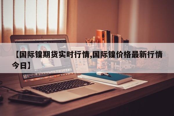 【国际镍期货实时行情,国际镍价格最新行情今日】
