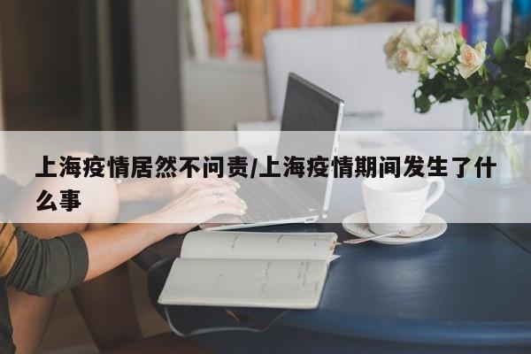 上海疫情居然不问责/上海疫情期间发生了什么事