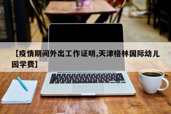 【疫情期间外出工作证明,天津格林国际幼儿园学费】