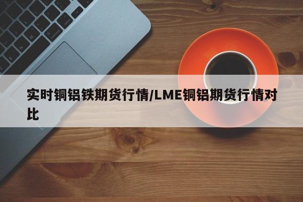 实时铜铝铁期货行情/LME铜铝期货行情对比
