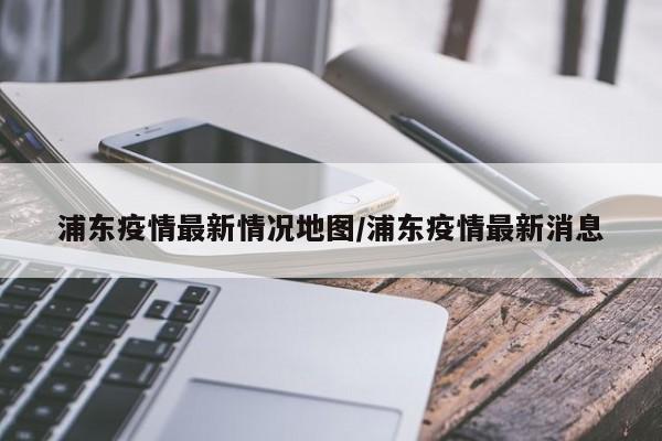 浦东疫情最新情况地图/浦东疫情最新消息