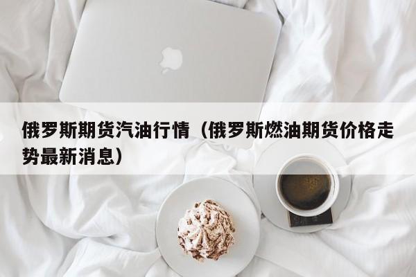 俄罗斯期货汽油行情(俄罗斯燃油期货价格走势最新消息)
