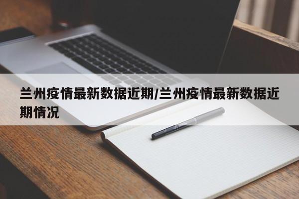 兰州疫情最新数据近期/兰州疫情最新数据近期情况