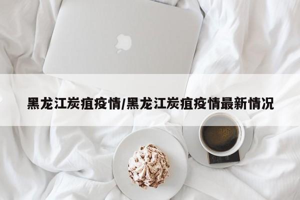 黑龙江炭疽疫情/黑龙江炭疽疫情最新情况