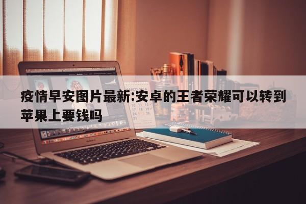 疫情早安图片最新:安卓的王者荣耀可以转到苹果上要钱吗