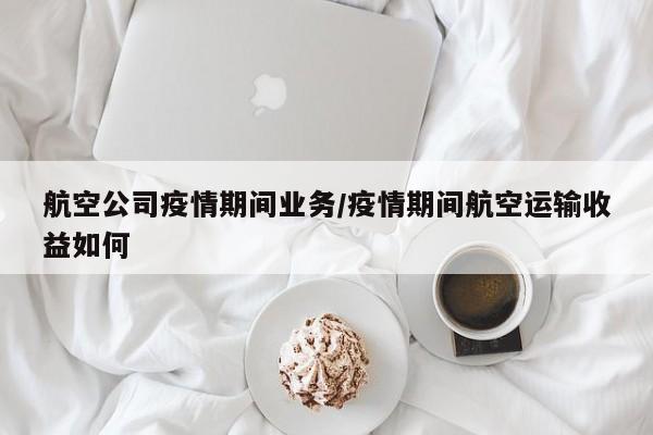 航空公司疫情期间业务/疫情期间航空运输收益如何