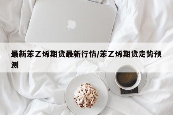 最新苯乙烯期货最新行情/苯乙烯期货走势预测