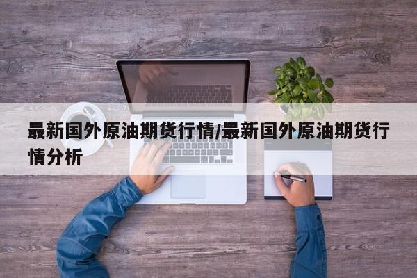 最新国外原油期货行情/最新国外原油期货行情分析