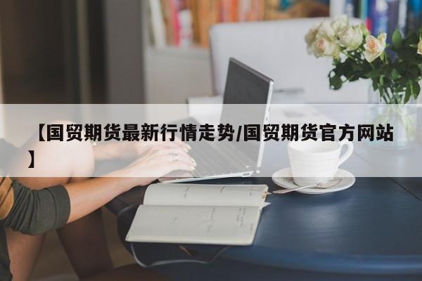 【国贸期货最新行情走势/国贸期货官方网站】