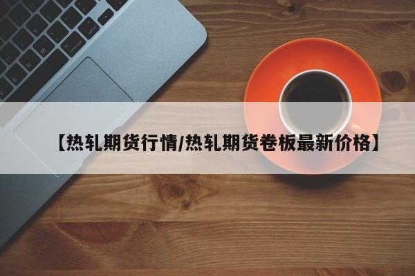 【热轧期货行情/热轧期货卷板最新价格】