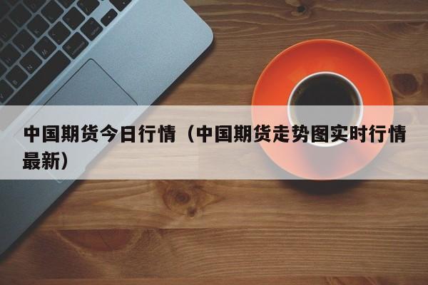 中国期货今日行情(中国期货走势图实时行情最新)