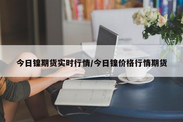 今日镍期货实时行情/今日镍价格行情期货