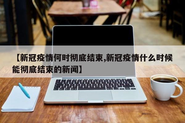 【新冠疫情何时彻底结束,新冠疫情什么时候能彻底结束的新闻】