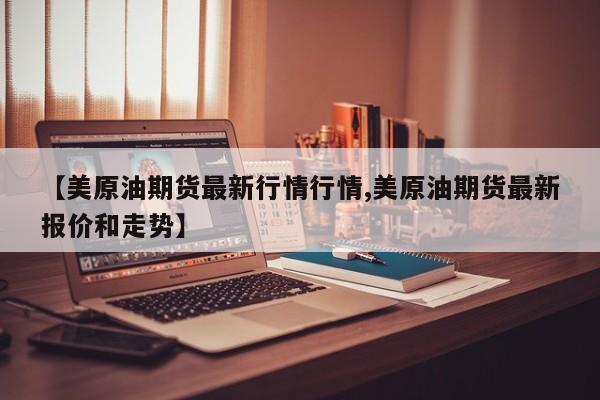 【美原油期货最新行情行情,美原油期货最新报价和走势】