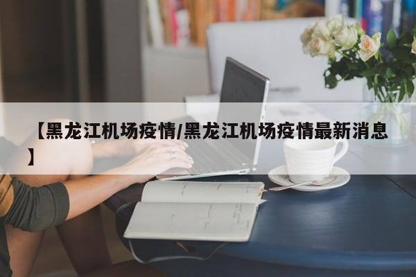 【黑龙江机场疫情/黑龙江机场疫情最新消息】