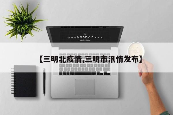 【三明北疫情,三明市汛情发布】