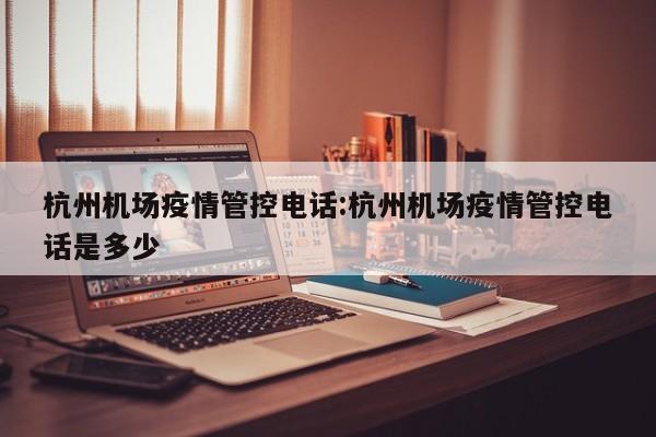 杭州机场疫情管控电话:杭州机场疫情管控电话是多少