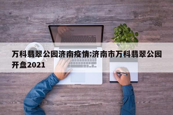 万科翡翠公园济南疫情:济南市万科翡翠公园开盘2021