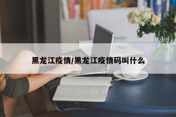 黑龙江疫情/黑龙江疫情码叫什么