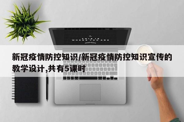 新冠疫情防控知识/新冠疫情防控知识宣传的教学设计,共有5课时