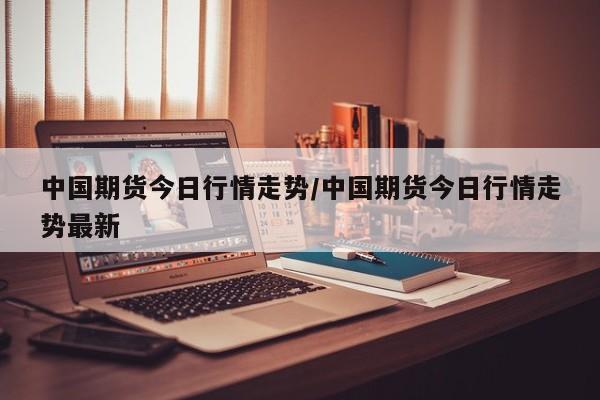 中国期货今日行情走势/中国期货今日行情走势最新