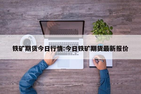 铁矿期货今日行情:今日铁矿期货最新报价