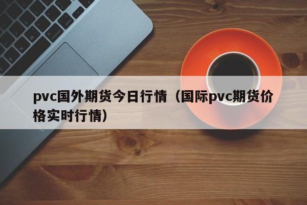 pvc国外期货今日行情(国际pvc期货价格实时行情)