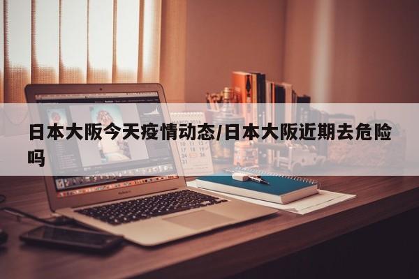 日本大阪今天疫情动态/日本大阪近期去危险吗