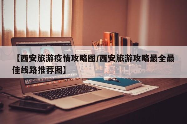 【西安旅游疫情攻略图/西安旅游攻略最全最佳线路推荐图】