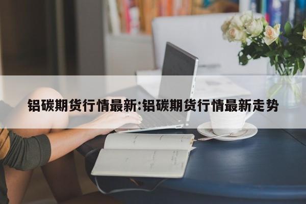 铝碳期货行情最新:铝碳期货行情最新走势