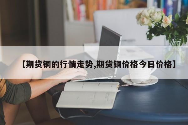 【期货铜的行情走势,期货铜价格今日价格】