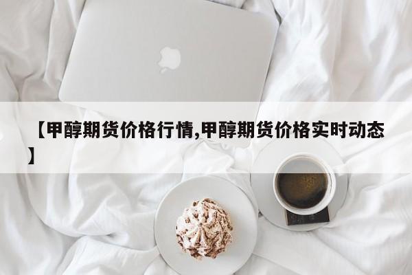 【甲醇期货价格行情,甲醇期货价格实时动态】