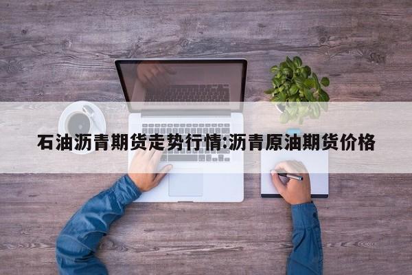 石油沥青期货走势行情:沥青原油期货价格