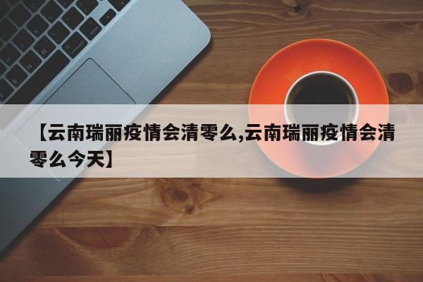 【云南瑞丽疫情会清零么,云南瑞丽疫情会清零么今天】