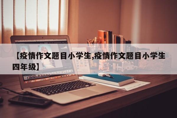 【疫情作文题目小学生,疫情作文题目小学生四年级】