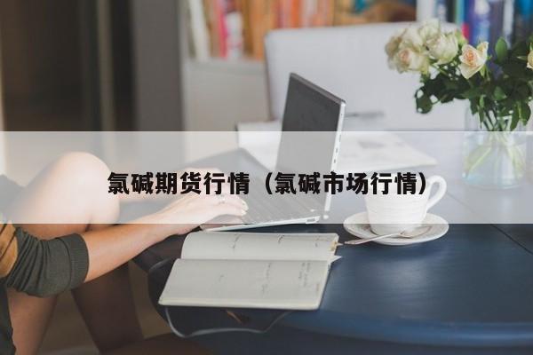 氯碱期货行情(氯碱市场行情)