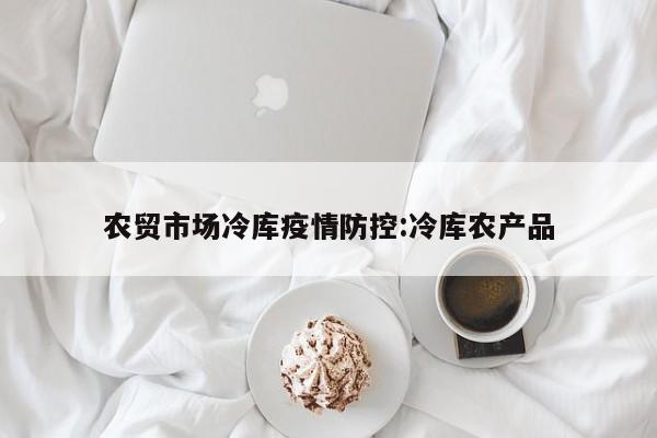 农贸市场冷库疫情防控:冷库农产品