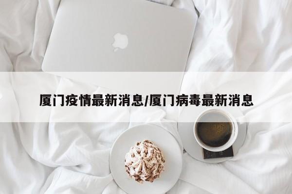 厦门疫情最新消息/厦门病毒最新消息