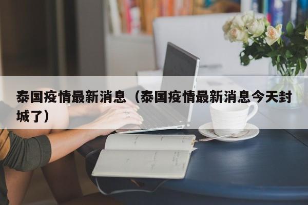 泰国疫情最新消息（泰国疫情最新消息今天封城了）