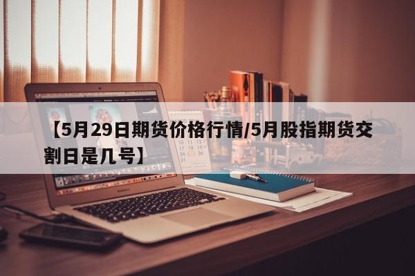 【5月29日期货价格行情/5月股指期货交割日是几号】