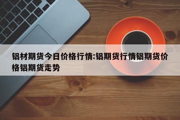 铝材期货今日价格行情:铝期货行情铝期货价格铝期货走势
