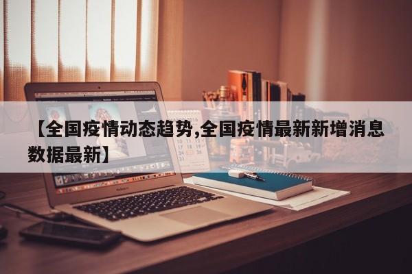 【全国疫情动态趋势,全国疫情最新新增消息数据最新】