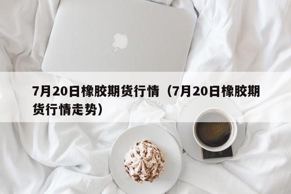 7月20日橡胶期货行情（7月20日橡胶期货行情走势）