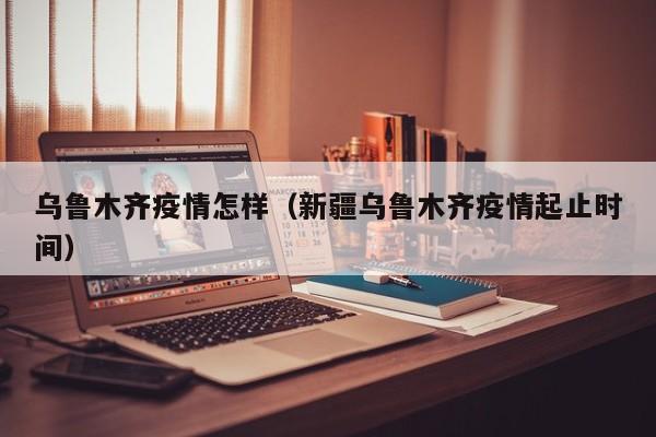 乌鲁木齐疫情怎样(新疆乌鲁木齐疫情起止时间)